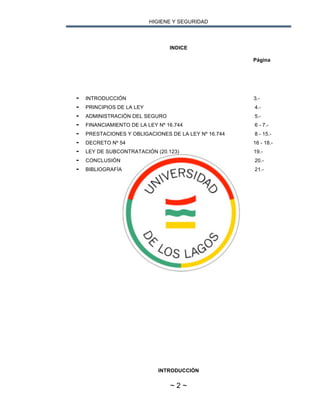 HIGIENE Y SEGURIDAD
~ 2 ~
INDICE
Página
- INTRODUCCIÓN 3.-
- PRINCIPIOS DE LA LEY 4.-
- ADMINISTRACIÓN DEL SEGURO 5.-
- FINANCIAMIENTO DE LA LEY Nº 16.744 6 - 7.-
- PRESTACIONES Y OBLIGACIONES DE LA LEY Nº 16.744 8 - 15.-
- DECRETO Nº 54 16 - 18.-
- LEY DE SUBCONTRATACIÓN (20.123) 19.-
- CONCLUSIÓN 20.-
- BIBLIOGRAFÍA 21.-
INTRODUCCIÓN
 