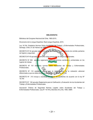 HIGIENE Y SEGURIDAD
~ 21 ~
BIBLIOGRAFIA
Biblioteca del Congreso Nacional del Chile, 1883-2015.
Diccionario de la Lengua Española, Real Lengua Española, 2015.
Ley 16.744, Establece Normas Sobre Accidentes del Trabajo y Enfermedades Profesionales,
Santiago, Chile, 01 de Febrero de 1968.
DECRETO Nº 54 aprueba reglamento para constitución y funcionamiento de comités paritarios
de higiene y seguridad.
DECRETO Nº 40 aprueba reglamento sobre prevención de riesgos profesionales.
DECRETO Nº 594 aprueba reglamento sobre condiciones sanitarias y ambientales en los
lugares de trabajo.
DECRETO Nº 101 establece normas sobre Accidentes del Trabajo y Enfermedades
Profesionales.
DECRETO Nº 110 establece escala para la determinación de la cotización adicional
diferenciada a que se refiere la letra b) del artículo 15 de la ley 16.744
DECRETO Nº 313 incluye a escolares en seguro de accidentes de acuerdo con la ley Nº
16.744
DECRETO Nº 109 aprueba Reglamento para la Calificación y Evaluación de los Accidentes del
Trabajo y Enfermedades Profesionales
Asociación Chilena de Seguridad Normas Legales sobre Accidentes del Trabajo y
Enfermedades Profesionales. (Ley N° 16.744 y Decretos 40 y 54), 1992, ISBN:
 