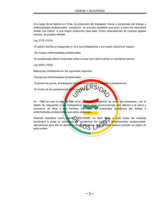HIGIENE Y SEGURIDAD
~ 3 ~
A lo largo de la historia en Chile, la protección del trabajador frente a accidentes del trabajo y
enfermedades profesionales constituyó un proceso paulatino que poco a poco fue derivando
desde una menor a una mayor protección para este. Como antecedentes de cuerpos legales
previos, se pueden señalar:
Ley 3170 (1916)
-El patrón decidía si aseguraba o no a sus trabajadores y con quien adquiría el seguro.
-No incluye enfermedades profesionales.
-El accidentado debía comprobar antes un juez que había sufrido un accidente laboral.
Ley 4055 (1925)
Mejora las condiciones en los siguientes aspectos:
-Incluye las enfermedades profesionales.
-Suprime los juicios, el trabajador acredita el accidente y accede a prestaciones.
-El monto de las prestaciones tiene un valor fijo.
En 1968 se crea la Ley 16.744 como un seguro obligatorio de costo del empleador, con el
objeto de resguardar a sus trabajadores frente a las consecuencias que afectan a la salud y
economía de ellos y sus familias, derivadas de eventuales accidentes del trabajo o
enfermedades profesionales que estos padezcan.
Además establece como objetivo PREVENIR, es decir llevar a cabo todas las medidas
tendientes a evitar la ocurrencia de accidentes del trabajo o enfermedades profesionales,
apoyándose para ello en decretos complementarios, cuyo análisis somero también es objeto de
esta unidad.
 