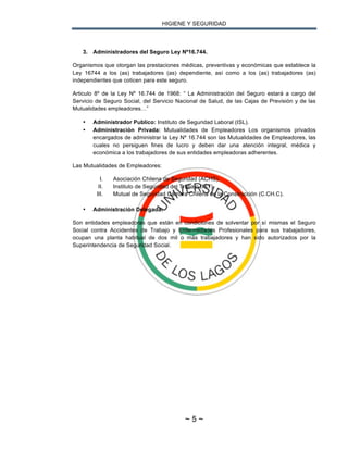 HIGIENE Y SEGURIDAD
~ 5 ~
3. Administradores del Seguro Ley Nº16.744.
Organismos que otorgan las prestaciones médicas, preventivas y económicas que establece la
Ley 16744 a los (as) trabajadores (as) dependiente, así como a los (as) trabajadores (as)
independientes que coticen para este seguro.
Articulo 8º de la Ley Nº 16.744 de 1968: “ La Administración del Seguro estará a cargo del
Servicio de Seguro Social, del Servicio Nacional de Salud, de las Cajas de Previsión y de las
Mutualidades empleadores…”
• Administrador Publico: Instituto de Seguridad Laboral (ISL).
• Administración Privada: Mutualidades de Empleadores Los organismos privados
encargados de administrar la Ley Nº 16.744 son las Mutualidades de Empleadores, las
cuales no persiguen fines de lucro y deben dar una atención integral, médica y
económica a los trabajadores de sus entidades empleadoras adherentes.
Las Mutualidades de Empleadores:
I. Asociación Chilena de Seguridad (ACHS).
II. Instituto de Seguridad del Trabajo (IST).
III. Mutual de Seguridad Cámara Chilena de la Construcción (C.CH.C).
• Administración Delegada:
Son entidades empleadoras que están en condiciones de solventar por sí mismas el Seguro
Social contra Accidentes de Trabajo y Enfermedades Profesionales para sus trabajadores,
ocupan una planta habitual de dos mil o más trabajadores y han sido autorizados por la
Superintendencia de Seguridad Social.
 