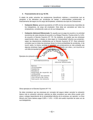 HIGIENE Y SEGURIDAD
~ 6 ~
4. Financiamiento de la Ley 16.744.
A objeto de poder solventar las prestaciones (beneficios) médicas y económicas que se
otorgarán a los afectados por accidentes de trabajo o enfermedades profesionales, el
financiamiento del seguro es de cargo del Empleador, existiendo dos tipos de Cotizaciones:
• Cotización Básica: general equivalente al 0,95% de las remuneraciones imponibles de
los trabajadores, de cargo del empleador. Esta debe ser cancelada por todos los
empleadores, considerando cada uno de sus trabajadores.
• Cotización Adicional Diferenciada: Es aquella que se paga de acuerdo a la actividad
económica de cada empresa de acuerdo a su Riesgo Presunto. Fluctúa entre 0 y 3,4%,
de acuerdo al Decreto Supremo Nº 110. No obstante, es posible que las empresas
experimenten alzas o rebajas en ésta según la “siniestralidad” efectiva que presenten,
según las disposiciones establecidas por el Decreto Supremo Nº 67. Esta cotización
considera que no todas las empresas tienen la misma probabilidad de accidentes, ni de
ocurrir estos, la misma cantidad ni gravedad, en consecuencia es más probable que
algunas empresas hagan uso del seguro en comparación con otras, y se incurriría en
una falta de equidad al exigir el mismo aporte a las empresas.
Ejemplos de cotización adicional:
Otros ejemplos en el Decreto Supremo Nº 110.
Se debe considerar que las empresas por concepto del seguro deben cancelar la cotización
básica más la cotización adicional, además se debe considerar que esta última puede sufrir
alzas o rebajas dependiendo de la siniestralidad efectiva de la empresa, por ejemplo: La Gran
Minería del Cobre debiera pagar 0,95% + 3.4% = 4.35% del sueldo imponible de cada uno de
sus trabajadores.
 