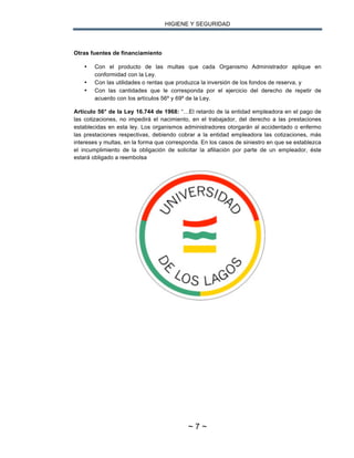 HIGIENE Y SEGURIDAD
~ 7 ~
Otras fuentes de financiamiento
• Con el producto de las multas que cada Organismo Administrador aplique en
conformidad con la Ley.
• Con las utilidades o rentas que produzca la inversión de los fondos de reserva, y
• Con las cantidades que le corresponda por el ejercicio del derecho de repetir de
acuerdo con los artículos 56º y 69º de la Ley.
Artículo 56° de la Ley 16.744 de 1968: “…El retardo de la entidad empleadora en el pago de
las cotizaciones, no impedirá el nacimiento, en el trabajador, del derecho a las prestaciones
establecidas en esta ley. Los organismos administradores otorgarán al accidentado o enfermo
las prestaciones respectivas, debiendo cobrar a la entidad empleadora las cotizaciones, más
intereses y multas, en la forma que corresponda. En los casos de siniestro en que se establezca
el incumplimiento de la obligación de solicitar la afiliación por parte de un empleador, éste
estará obligado a reembolsa
 