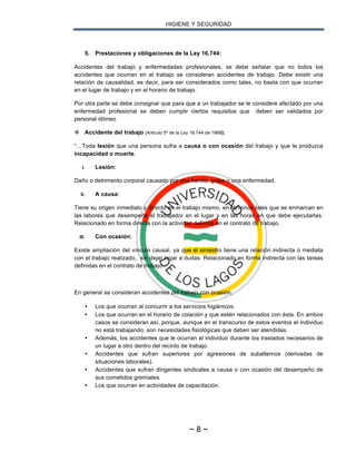 HIGIENE Y SEGURIDAD
~ 8 ~
5. Prestaciones y obligaciones de la Ley 16.744:
Accidentes del trabajo y enfermedades profesionales, se debe señalar que no todos los
accidentes que ocurran en el trabajo se consideran accidentes de trabajo. Debe existir una
relación de causalidad, es decir, para ser considerados como tales, no basta con que ocurran
en el lugar de trabajo y en el horario de trabajo.
Por otra parte se debe consignar que para que a un trabajador se le considere afectado por una
enfermedad profesional se deben cumplir ciertos requisitos que deben ser validados por
personal idóneo.
v Accidente del trabajo (Articulo 5º de la Ley 16.744 de 1968):
“…Toda lesión que una persona sufra a causa o con ocasión del trabajo y que le produzca
incapacidad o muerte.
I. Lesión:
Daño o detrimento corporal causado por una herida, golpe o una enfermedad.
II. A causa:
Tiene su origen inmediato y directo en el trabajo mismo, en términos tales que se enmarcan en
las labores que desempeña el trabajador en el lugar y en las horas en que debe ejecutarlas.
Relacionado en forma directa con la actividad definida en el contrato de trabajo.
III. Con ocasión:
Existe ampliación del vínculo causal, ya que el siniestro tiene una relación indirecta o mediata
con el trabajo realizado, sin dejar lugar a dudas. Relacionado en forma indirecta con las tareas
definidas en el contrato de trabajo.
En general se consideran accidentes del trabajo con ocasión:
• Los que ocurran al concurrir a los servicios higiénicos.
• Los que ocurran en el horario de colación y que estén relacionados con ésta. En ambos
casos se consideran así, porque, aunque en el transcurso de estos eventos el individuo
no está trabajando, son necesidades fisiológicas que deben ser atendidas.
• Además, los accidentes que le ocurran al individuo durante los traslados necesarios de
un lugar a otro dentro del recinto de trabajo.
• Accidentes que sufran superiores por agresiones de subalternos (derivadas de
situaciones laborales).
• Accidentes que sufran dirigentes sindicales a causa o con ocasión del desempeño de
sus cometidos gremiales.
• Los que ocurran en actividades de capacitación.
 