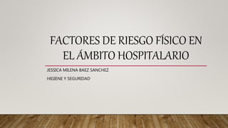FACTORES DE RIESGO FÍSICO EN
EL ÁMBITO HOSPITALARIO
JESSICA MILENA BAEZ SANCHEZ
HIGIENE Y SEGURIDAD
 
