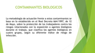 CONTAMINANTES BIOLOGICOS
La metodología de actuación frente a estos contaminantes se
basa en lo establecido en el Real Decreto 664/1997, de 12
de Mayo, sobre la protección de los trabajadores contra los
riesgos relacionados con la exposición a agentes biológicos
durante el trabajo, que clasifica los agentes biológicos en
cuatro grupos, según su diferente índice de riesgo de
infección.
 