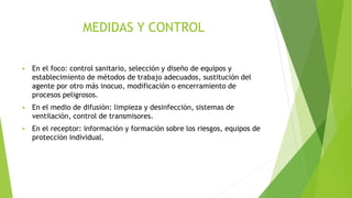 MEDIDAS Y CONTROL
 En el foco: control sanitario, selección y diseño de equipos y
establecimiento de métodos de trabajo adecuados, sustitución del
agente por otro más inocuo, modificación o encerramiento de
procesos peligrosos.
 En el medio de difusión: limpieza y desinfección, sistemas de
ventilación, control de transmisores.
 En el receptor: información y formación sobre los riesgos, equipos de
protección individual.
 