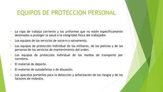 EQUIPOS DE PROTECCION PERSONAL
 La ropa de trabajo corriente y los uniformes que no estén específicamente
destinados a proteger la salud o la integridad física del trabajador.
 Los equipos de los servicios de socorro y salvamento.
 Los equipos de protección individual de los militares, de los policías y de las
personas de los servicios de mantenimiento del orden.
 Los equipos de protección individual de los medios de transporte por
carretera.
 El material de deporte.
 El material de autodefensa o de disuasión.
 Los aparatos portátiles para la detección y señalización de los riesgos y de los
factores de molestia.
 
