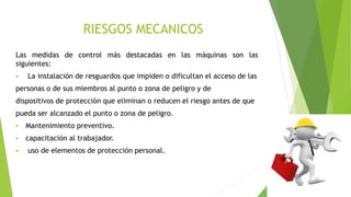 RIESGOS MECANICOS
Las medidas de control más destacadas en las máquinas son las
siguientes:
 La instalación de resguardos que impiden o dificultan el acceso de las
personas o de sus miembros al punto o zona de peligro y de
dispositivos de protección que eliminan o reducen el riesgo antes de que
pueda ser alcanzado el punto o zona de peligro.
 Mantenimiento preventivo.
 capacitación al trabajador.
 uso de elementos de protección personal.
 