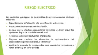 RIESGO ELECTRICO
Las siguientes son algunas de las medidas de prevención contra el riesgo
eléctrico:
 Capacitaciones, señalización y la identificación y detección.
 Protecciones individuales y de instalación.
 Siempre que se efectúen reparaciones eléctricas se deben seguir las
siguientes Reglas de oro de la electricidad
 Seccionar la línea de las fuentes energizadas
 Bloquear con candado los elementos de accionamiento del
seccionador en posición abierta, e identificar
 Verificar la ausencia de tensión sobre cada uno de los conductores o
Poner a tierra y en corto circuito
 