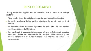 RIESGO LOCATIVO
Las siguientes son algunas de las medidas para el control del riesgo
locativo:
 Todo local o lugar de trabajo debe contar con buena iluminación.
 La anchura mínima de los pasillos interiores de trabajo será de 1,20
metros
 La distancia entre máquinas, aparatos, equipos, etc., no será menor
en ningún caso de 0,80 metros.
 Los locales de trabajo contarán con un número suficiente de puertas
de salida, libres de todo obstáculo, amplias, bien ubicadas y en
buenas condiciones de funcionamiento para facilitar el tránsito de
emergencia.
 