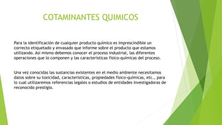 COTAMINANTES QUIMICOS
Para la identificación de cualquier producto químico es imprescindible un
correcto etiquetado y envasado que informe sobre el producto que estamos
utilizando. Así mismo debemos conocer el proceso industrial, las diferentes
operaciones que lo componen y las características fisico-químicas del proceso.
Una vez conocidas las sustancias existentes en el medio ambiente necesitamos
datos sobre su toxicidad, características, propiedades físico-químicas, etc., para
lo cual utilizaremos referencias legales o estudios de entidades investigadoras de
reconocido prestigio.
 