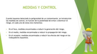 MEDIDAS Y CONTROL
Cuando hayamos detectado la peligrosidad de un contaminante, se introducirán
las medidas de control, en función de la posibilidad de evitar o disminuir el
riesgo, en cada uno de estos tres momentos:
 En el foco, medidas encaminadas a reducir la generación del riesgo.
 En el medio, medidas encaminadas a reducir la propagación del riesgo.
 En el receptor, medidas encaminadas a reducir los efectos del riesgo en los
trabajadores expuestos.
 