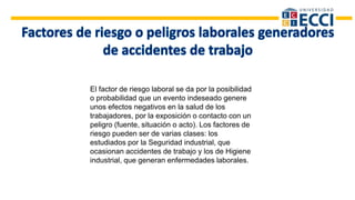 El factor de riesgo laboral se da por la posibilidad
o probabilidad que un evento indeseado genere
unos efectos negativos en la salud de los
trabajadores, por la exposición o contacto con un
peligro (fuente, situación o acto). Los factores de
riesgo pueden ser de varias clases: los
estudiados por la Seguridad industrial, que
ocasionan accidentes de trabajo y los de Higiene
industrial, que generan enfermedades laborales.
 