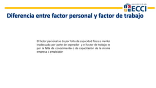 El factor personal se da por falta de capacidad física o mental
inadecuada por parte del operador y el factor de trabajo es
por la falta de conocimiento o de capacitación de la misma
empresa o empleador
 