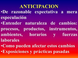 ANTICIPACION
•De razonable expectativa a mera
especulación
•Entender naturaleza de cambios:
procesos, productos, instrumentos,
ambientes, horarios y fuerzas
laborales
•Como pueden afectar estos cambios
•Exposiciones y prácticas pasadas
 
