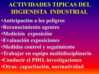 ACTIVIDADES TIPICAS DEL
HIGIENISTA INDUSTRIAL
•Anticipación a los peligros
•Reconocimiento agentes
•Medición exposición
•Evaluación exposiciones
•Medidas control y seguimiento
•Trabajar en equipo multidisciplinario
•Conducir el PHO, investigaciones
•Otras: capacitación, normatividad
 