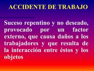 Suceso repentino y no deseado,
provocado por un factor
externo, que causa daños a los
trabajadores y que resulta de
la interacción entre éstos y los
objetos
ACCIDENTE DE TRABAJO
 