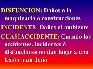 DISFUNCION: Daños a la
maquinaria o construcciones
INCIDENTE: Daños al ambiente
CUASIACCIDENTE: Cuando los
accidentes, incidentes ó
disfunciones no dan lugar a una
lesión o un daño
 