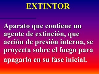 EXTINTOR
Aparato que contiene un
agente de extinción, que
acción de presión interna, se
proyecta sobre el fuego para
apagarlo en su fase inicial.
 