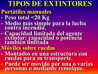 TIPOS DE EXTINTORES
Portátiles manuales
• Peso total <20 Kg
• Medio más simple para la lucha
contra incendio.
• Capacidad limitada del agente
extintor: capacidad o potencia
también limitada
Móviles sobre ruedas
• Montados en una estructura con
ruedas para su transporte.
• Puede ser movido por una o varias
personas o mediante remolque.
 