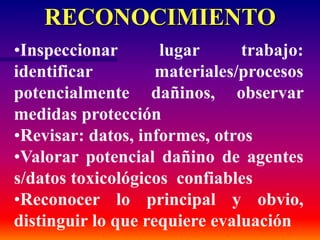 RECONOCIMIENTO
•Inspeccionar lugar trabajo:
identificar materiales/procesos
potencialmente dañinos, observar
medidas protección
•Revisar: datos, informes, otros
•Valorar potencial dañino de agentes
s/datos toxicológicos confiables
•Reconocer lo principal y obvio,
distinguir lo que requiere evaluación
 
