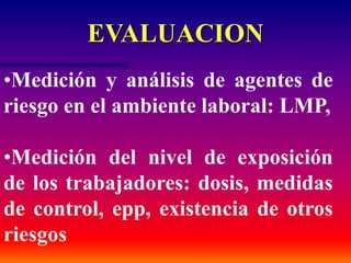 EVALUACION
•Medición y análisis de agentes de
riesgo en el ambiente laboral: LMP,
•Medición del nivel de exposición
de los trabajadores: dosis, medidas
de control, epp, existencia de otros
riesgos
 