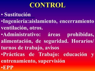 CONTROL
• Sustitución
•Ingeniería:aislamiento, encerramiento
ventilación, otros.
•Administrativo: áreas prohibidas,
alimentación, de seguridad. Horarios/
turnos de trabajo, avisos
•Prácticas de Trabajo: educación y
entrenamiento, supervisión
•EPP
 