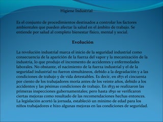 Es el conjunto de procedimientos destinados a controlar los factores
ambientales que pueden afectar la salud en el ámbito de trabajo. Se
entiende por salud al completo bienestar físico, mental y social.
Evolución
La revolución industrial marca el inicio de la seguridad industrial como
consecuencia de la aparición de la fuerza del vapor y la mecanización de la
industria, lo que produjo el incremento de accidentes y enfermedades
laborales. No obstante, el nacimiento de la fuerza industrial y el de la
seguridad industrial no fueron simultáneos, debido a la degradación y a las
condiciones de trabajo y de vida detestables. Es decir, en 1871 el cincuenta
por ciento de los trabajadores moría antes de los veinte años, debido a los
accidentes y las pésimas condiciones de trabajo. En 1833 se realizaron las
primeras inspecciones gubernamentales; pero hasta 1850 se verificaron
ciertas mejoras como resultado de las recomendaciones hechas entonces.
La legislación acortó la jornada, estableció un mínimo de edad para los
niños trabajadores e hizo algunas mejoras en las condiciones de seguridad.
Higiene Industrial
 