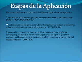 Las etapas clásicas de la práctica de la higiene industrial son las siguientes:
identificación de posibles peligros para la salud en el medio ambiente de
trabajo RECONOCIMIENTO
evaluación de los peligros, para valorar la exposición y extraer conclusiones
sobre el nivel de riesgo para la salud humana EVALUACIÓN
prevención y control de riesgos, consiste en desarrollar e implantar
estrategias para eliminar o minimizar la presencia de agentes y factores
nocivos en el lugar de trabajo, teniendo también en cuenta la protección del
medio ambiente CONTROL
 