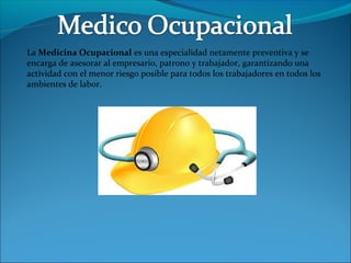 La Medicina Ocupacional es una especialidad netamente preventiva y se
encarga de asesorar al empresario, patrono y trabajador, garantizando una
actividad con el menor riesgo posible para todos los trabajadores en todos los
ambientes de labor.
 
