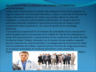 RELACIÓN ENTRE LA HIGIENE INDUSTRIAL Y LA MEDICINA
OCUPACIONAL.
Ambas están relacionados al cuidado del trabajador dentro de la empresa, la
higiene industrial esta destinada identificar, evaluar y controlar los factores de
riesgos del medio ambiente de trabajo que pueden alterar la salud del
trabajador y ocasionar enfermedades profesionales. Su campo cubre los
ambientes laborales mediante el panorama de factores de riesgos tanto
cualitativos como cuantitativos, así como el estudio de la toxicología
industrial.
Y la medicina ocupacional: Es el conjunto de actividades de las ciencias de la
salud dirigidas hacia la promoción de la calidad de vida de los trabajadores a
través del mantenimiento y mejoramiento de las condiciones de salud. Estudia
la relación Salud-Trabajo, iniciando con el examen de pre-empleo, pasando
por los exámenes de control periódico, investigaciones de la interacción salud
con los ambientes de trabajo, materias primas, factores de riesgo psicosocial y
en ocasiones actividades de medicina preventiva como control de
Hipertensión, vacunación contra el Tétano y prevención cáncer ginecológico.
 