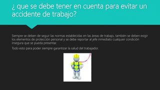 ¿ que se debe tener en cuenta para evitar un
accidente de trabajo?
Siempre se deben de seguir las normas establecidas en las áreas de trabajo, también se deben exigir
los elementos de protección personal y se debe reportar al jefe inmediato cualquier condición
insegura que se pueda presentar.
Todo esto para poder siempre garantizar la salud del trabajador.
 