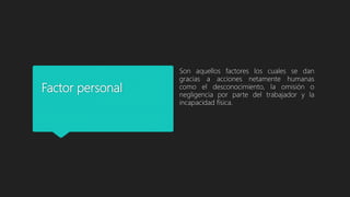 Factor personal
Son aquellos factores los cuales se dan
gracias a acciones netamente humanas
como el desconocimiento, la omisión o
negligencia por parte del trabajador y la
incapacidad física.
 