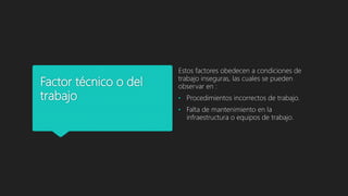 Factor técnico o del
trabajo
Estos factores obedecen a condiciones de
trabajo inseguras, las cuales se pueden
observar en :
• Procedimientos incorrectos de trabajo.
• Falta de mantenimiento en la
infraestructura o equipos de trabajo.
 