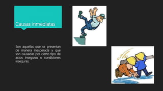Causas inmediatas
Son aquellas que se presentan
de manera inesperada y que
son causadas por cierto tipo de
actos inseguros o condiciones
inseguras.
 