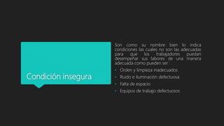 Condición insegura
Son como su nombre bien lo indica
condiciones las cuales no son las adecuadas
para que los trabajadores puedan
desempeñar sus labores de una manera
adecuada como pueden ser :
• Orden y limpieza inadecuados
• Ruido e iluminación defectuosa
• Falta de espacio
• Equipos de trabajo defectuosos
 