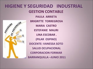 HIGIENE Y SEGURIDAD  INDUSTRIAL  GESTION CONTABLE  PAULA  ARRIETA  BRIGRITTE  TORREGROSA MARIA  CASTRO  ESTEFANIE  MAURI  LINA ESCOBAR . (PILAR  OSPINO)  DOCENTE: VANESSA SOTO  SALUD OCUPACIONAL  CORPORACION FORMAR  BARRANQUILLA –JUNIO 2011 
