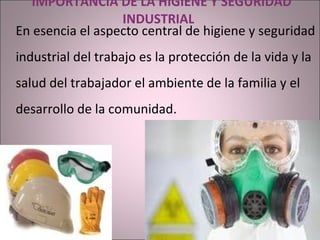  IMPORTANCIA DE LA HIGIENE Y SEGURIDAD INDUSTRIAL  En esencia el aspecto central de higiene y seguridad industrial del trabajo es la protección de la vida y la salud del trabajador el ambiente de la familia y el desarrollo de la comunidad. 