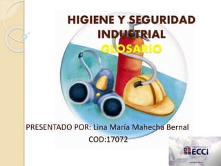 HIGIENE Y SEGURIDAD 
INDUSTRIAL 
GLOSARIO 
PRESENTADO POR: Lina María Mahecha Bernal 
COD:17072 
 