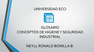 UNIVERSIDAD ECCI 
GLOSARIO 
CONCEPTOS DE HIGIENE Y SEGURIDAD 
INDUSTRIAL 
NEYLL RONALD BONILLA B. 
 