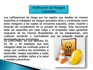 Notificación de Riesgos
Laborales
Las notificaciones de riesgo son los registro que detallan de manera
específica al trabajador los riesgos asociados tanto a condiciones como
actos inseguros a los cuales se encuentra expuesto, antes, durante y
después del cumplimiento de su jornada de trabajo. Este documento
debe ser específico por cada cargo y el empleador debe garantizar
resguardo de los mismos (Expedientes de los trabajadores), ante
cualquier accidente o eventualidad que se presente durante el
desempeño de las actividades.
La LOPCYMAT, en sus artículos 53,
54, 55, y 56 establece que todo
trabajador debe ser notificado sobre el
riesgo que conlleva las actividades a
desarrollar, riesgos asociados a estas
actividades, posibles daños a la salud
y medidas preventivas.
 