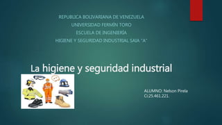La higiene y seguridad industrial
REPUBLICA BOLIVARIANA DE VENEZUELA
UNIVERSIDAD FERMÍN TORO
ESCUELA DE INGENIERÍA
HIGIENE Y SEGURIDAD INDUSTRIAL SAIA “A”
ALUMNO: Nelson Pirela
Ci:25.461.221.
 