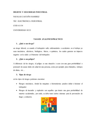 HIGIENE Y SEGURIDAD INDUSTRIAL
NICOLAS CASTAÑO RAMIREZ
TEC. ELECTRONICA INDUSTRIAL
COD: 61154
UNIVERSIDAD ECCI
TALLER ANALITICO/PRACTICO
1. ¿Qué es un riesgo?
un riesgo laboral, es cuando el trabajador sufre enfermedades o accidentes en el trabajo ya
sean mecánicos, eléctricos, biológicos, físicos, o químicos, los cuales generan un impacto
negativo en la salud y el bienestar del trabajador.
2. ¿Qué es un peligro?
A diferencia de los riesgos, el peligro es una situación o acto con una gran probabilidad o
potencial de causar daño a la salud de una persona, como por ejemplo pisos húmedos, trabajos
de altura, etc…
3. Tipos de riesgo
en los tipos de riesgos podemos encontrar:
 Riesgos mecánicos, donde las maquinas o herramientas pueden dañar o lesionar al
trabajador
 Riesgos de incendio y explosión son aquellos que tienen una gran probabilidad de
muertes accidentales, por ende, se debe tener ciertos sistemas para la prevención de
fuego y extinción.
 