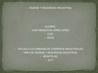  HIGIENE Y SEGURIDAD INDUSTRIAL
 ALUMNO:
 JUAN SEBASTIAN JEREZ JEREZ
 COD:
 50239
 ESCUELA COLOMBIANA DE CARRERAS INDUSTRIALES
 AREA DE HIGIENE Y SEGURIDAD INDUSTRIAL
 BOGOTA DC
 2017
 