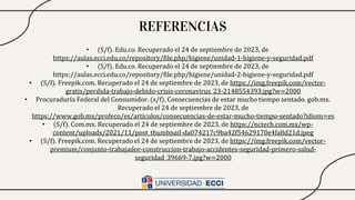 REFERENCIAS
• (S/f). Edu.co. Recuperado el 24 de septiembre de 2023, de
https://aulas.ecci.edu.co/repository/file.php/higiene/unidad-1-higiene-y-seguridad.pdf
• (S/f). Edu.co. Recuperado el 24 de septiembre de 2023, de
https://aulas.ecci.edu.co/repository/file.php/higiene/unidad-2-higiene-y-seguridad.pdf
• (S/f). Freepik.com. Recuperado el 24 de septiembre de 2023, de https://img.freepik.com/vector-
gratis/perdida-trabajo-debido-crisis-coronavirus_23-2148554393.jpg?w=2000
• Procuraduría Federal del Consumidor. (s/f). Consecuencias de estar mucho tiempo sentado. gob.mx.
Recuperado el 24 de septiembre de 2023, de
https://www.gob.mx/profeco/es/articulos/consecuencias-de-estar-mucho-tiempo-sentado?idiom=es
• (S/f). Com.mx. Recuperado el 24 de septiembre de 2023, de https://nctech.com.mx/wp-
content/uploads/2021/11/post_thumbnail-da074217c9ba42f54629170e4fa8d21d.jpeg
• (S/f). Freepik.com. Recuperado el 24 de septiembre de 2023, de https://img.freepik.com/vector-
premium/conjunto-trabajador-construccion-trabajo-accidentes-seguridad-primero-salud-
seguridad_39669-7.jpg?w=2000
 