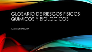 GLOSARIO DE RIESGOS FISICOS 
QUIMICOS Y BIOLOGICOS 
HARRISON TANGUA 
 