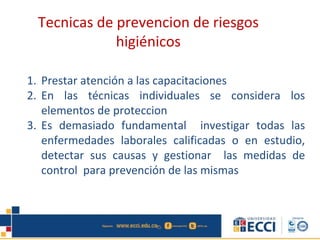 1. Prestar atención a las capacitaciones
2. En las técnicas individuales se considera los
elementos de proteccion
3. Es demasiado fundamental investigar todas las
enfermedades laborales calificadas o en estudio,
detectar sus causas y gestionar las medidas de
control para prevención de las mismas
Tecnicas de prevencion de riesgos
higiénicos
 