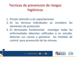 1. Prestar atención a las capacitaciones
2. En las técnicas individuales se considera los
elementos de protección
3. Es demasiado fundamental investigar todas las
enfermedades laborales calificadas o en estudio,
detectar sus causas y gestionar las medidas de
control para prevención de las mismas
Tecnicas de prevencion de riesgos
higiénicos
 