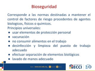 Corresponde a las normas destinadas a mantener el
control de factores de riesgo procedentes de agentes
biologicos, fisicos o quimicos.
Principios universales:
● usar elementos de protección personal
● vacunación
● no consumir alimentos en el trabajo
● desinfección y limpieza del puesto de trabajo
adecuado
● efectuar separación de elementos biológicos
● lavado de manos adecuado
Bioseguridad
 