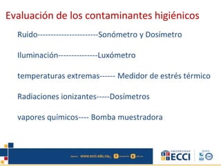 Ruido-----------------------Sonómetro y Dosímetro
Iluminación---------------Luxómetro
temperaturas extremas------ Medidor de estrés térmico
Radiaciones ionizantes-----Dosímetros
vapores químicos---- Bomba muestradora
Evaluación de los contaminantes higiénicos
 